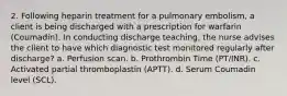 2. Following heparin treatment for a pulmonary embolism, a client is being discharged with a prescription for warfarin (Coumadin). In conducting discharge teaching, the nurse advises the client to have which diagnostic test monitored regularly after discharge? a. Perfusion scan. b. Prothrombin Time (PT/INR). c. Activated partial thromboplastin (APTT). d. Serum Coumadin level (SCL).