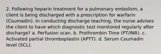 2. Following heparin treatment for a pulmonary embolism, a client is being discharged with a prescription for warfarin (Coumadin). In conducting discharge teaching, the nurse advises the client to have which diagnostic test monitored regularly after discharge? a. Perfusion scan. b. Prothrombin Time (PT/INR). c. Activated partial thromboplastin (APTT). d. Serum Coumadin level (SCL).