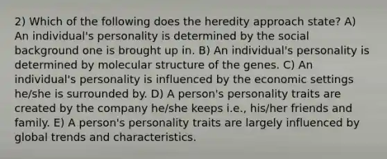 2) Which of the following does the heredity approach state? A) An individual's personality is determined by the social background one is brought up in. B) An individual's personality is determined by molecular structure of the genes. C) An individual's personality is influenced by the economic settings he/she is surrounded by. D) A person's personality traits are created by the company he/she keeps i.e., his/her friends and family. E) A person's personality traits are largely influenced by global trends and characteristics.