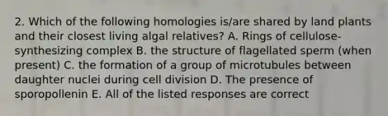 2. Which of the following homologies is/are shared by land plants and their closest living algal relatives? A. Rings of cellulose-synthesizing complex B. the structure of flagellated sperm (when present) C. the formation of a group of microtubules between daughter nuclei during cell division D. The presence of sporopollenin E. All of the listed responses are correct