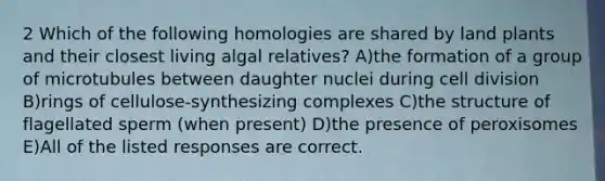 2 Which of the following homologies are shared by land plants and their closest living algal relatives? A)the formation of a group of microtubules between daughter nuclei during cell division B)rings of cellulose-synthesizing complexes C)the structure of flagellated sperm (when present) D)the presence of peroxisomes E)All of the listed responses are correct.