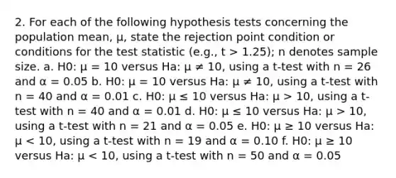 2. For each of the following hypothesis tests concerning the population mean, μ, state the rejection point condition or conditions for the test statistic (e.g., t > 1.25); n denotes sample size. a. H0: μ = 10 versus Ha: μ ≠ 10, using a t-test with n = 26 and α = 0.05 b. H0: μ = 10 versus Ha: μ ≠ 10, using a t-test with n = 40 and α = 0.01 c. H0: μ ≤ 10 versus Ha: μ > 10, using a t-test with n = 40 and α = 0.01 d. H0: μ ≤ 10 versus Ha: μ > 10, using a t-test with n = 21 and α = 0.05 e. H0: μ ≥ 10 versus Ha: μ < 10, using a t-test with n = 19 and α = 0.10 f. H0: μ ≥ 10 versus Ha: μ < 10, using a t-test with n = 50 and α = 0.05