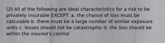 (2) All of the following are ideal characteristics for a risk to be privately insurable EXCEPT: a. the chance of loss must be calculable b. there must be a large number of similar exposure units c. losses should not be catastrophic d. the loss should be within the insured's control