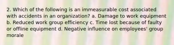 2. Which of the following is an immeasurable cost associated with accidents in an organization? a. Damage to work equipment b. Reduced work group efficiency c. Time lost because of faulty or offline equipment d. Negative influence on employees' group morale