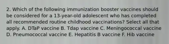 2. Which of the following immunization booster vaccines should be considered for a 13-year-old adolescent who has completed all recommended routine childhood vaccinations? Select all that apply. A. DTaP vaccine B. Tdap vaccine C. Meningococcal vaccine D. Pneumococcal vaccine E. Hepatitis B vaccine F. Hib vaccine