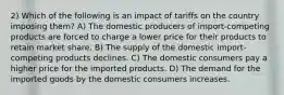 2) Which of the following is an impact of tariffs on the country imposing them? A) The domestic producers of import-competing products are forced to charge a lower price for their products to retain market share. B) The supply of the domestic import-competing products declines. C) The domestic consumers pay a higher price for the imported products. D) The demand for the imported goods by the domestic consumers increases.