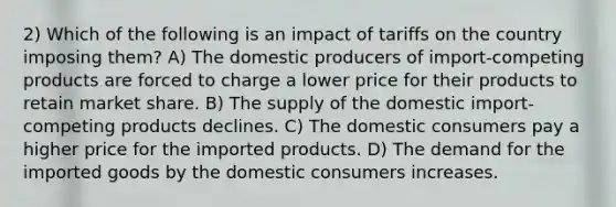 2) Which of the following is an impact of tariffs on the country imposing them? A) The domestic producers of import-competing products are forced to charge a lower price for their products to retain market share. B) The supply of the domestic import-competing products declines. C) The domestic consumers pay a higher price for the imported products. D) The demand for the imported goods by the domestic consumers increases.