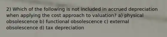 2) Which of the following is not included in accrued depreciation when applying the cost approach to valuation? a) physical obsolescence b) functional obsolescence c) external obsolescence d) tax depreciation