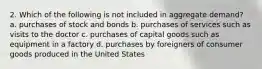 2. Which of the following is not included in aggregate demand? a. purchases of stock and bonds b. purchases of services such as visits to the doctor c. purchases of capital goods such as equipment in a factory d. purchases by foreigners of consumer goods produced in the United States