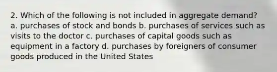 2. Which of the following is not included in aggregate demand? a. purchases of stock and bonds b. purchases of services such as visits to the doctor c. purchases of capital goods such as equipment in a factory d. purchases by foreigners of consumer goods produced in the United States