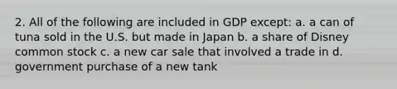 2. All of the following are included in GDP except: a. a can of tuna sold in the U.S. but made in Japan b. a share of Disney common stock c. a new car sale that involved a trade in d. government purchase of a new tank