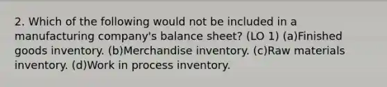 2. Which of the following would not be included in a manufacturing company's balance sheet? (LO 1) (a)Finished goods inventory. (b)Merchandise inventory. (c)Raw materials inventory. (d)Work in process inventory.