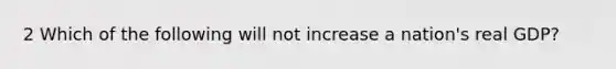 2 Which of the following will not increase a nation's real GDP?