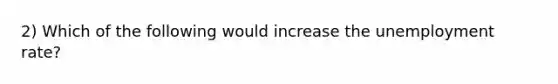 2) Which of the following would increase the unemployment rate?