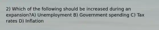 2) Which of the following should be increased during an expansion?A) Unemployment B) Government spending C) Tax rates D) Inflation