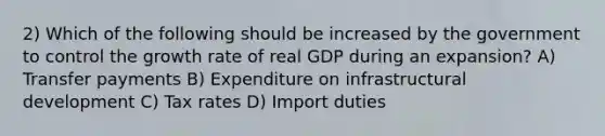 2) Which of the following should be increased by the government to control the growth rate of real GDP during an expansion? A) Transfer payments B) Expenditure on infrastructural development C) Tax rates D) Import duties