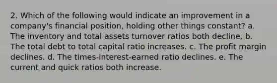 2. Which of the following would indicate an improvement in a company's financial position, holding other things constant? a. The inventory and total assets turnover ratios both decline. b. The total debt to total capital ratio increases. c. The profit margin declines. d. The times-interest-earned ratio declines. e. The current and quick ratios both increase.