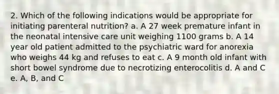 2. Which of the following indications would be appropriate for initiating parenteral nutrition? a. A 27 week premature infant in the neonatal intensive care unit weighing 1100 grams b. A 14 year old patient admitted to the psychiatric ward for anorexia who weighs 44 kg and refuses to eat c. A 9 month old infant with short bowel syndrome due to necrotizing enterocolitis d. A and C e. A, B, and C