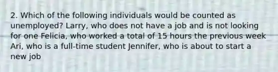 2. Which of the following individuals would be counted as unemployed? Larry, who does not have a job and is not looking for one Felicia, who worked a total of 15 hours the previous week Ari, who is a full-time student Jennifer, who is about to start a new job