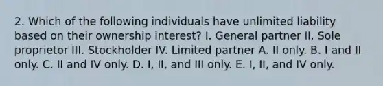 2. Which of the following individuals have unlimited liability based on their ownership interest? I. General partner II. Sole proprietor III. Stockholder IV. Limited partner A. II only. B. I and II only. C. II and IV only. D. I, II, and III only. E. I, II, and IV only.