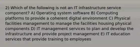 2) Which of the following is not an IT infrastructure service component? A) Operating system software B) Computing platforms to provide a coherent digital environment C) Physical facilities management to manage the facilities housing physical components D) IT management services to plan and develop the infrastructure and provide project management E) IT education services that provide training to employees