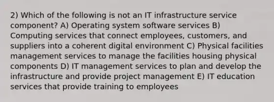 2) Which of the following is not an IT infrastructure service component? A) Operating system software services B) Computing services that connect employees, customers, and suppliers into a coherent digital environment C) Physical facilities management services to manage the facilities housing physical components D) IT management services to plan and develop the infrastructure and provide project management E) IT education services that provide training to employees