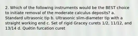 2. Which of the following instruments would be the BEST choice to initiate removal of the moderate calculus deposits? a. Standard ultrasonic tip b. Ultrasonic slim-diameter tip with a straight working end c. Set of rigid Gracey curets 1/2, 11/12, and 13/14 d. Quétin furcation curet