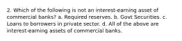 2. Which of the following is not an interest-earning asset of commercial banks? a. Required reserves. b. Govt Securities. c. Loans to borrowers in private sector. d. All of the above are interest-earning assets of commercial banks.