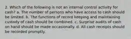 2. Which of the following is not an internal control activity for cash? a. The number of persons who have access to cash should be limited. b. The functions of record keeping and maintaining custody of cash should be combined. c. Surprise audits of cash on hand should be made occasionally. d. All cash receipts should be recorded promptly.