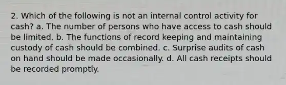 2. Which of the following is not an internal control activity for cash? a. The number of persons who have access to cash should be limited. b. The functions of record keeping and maintaining custody of cash should be combined. c. Surprise audits of cash on hand should be made occasionally. d. All cash receipts should be recorded promptly.