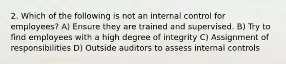 2. Which of the following is not an internal control for employees? A) Ensure they are trained and supervised. B) Try to find employees with a high degree of integrity C) Assignment of responsibilities D) Outside auditors to assess internal controls