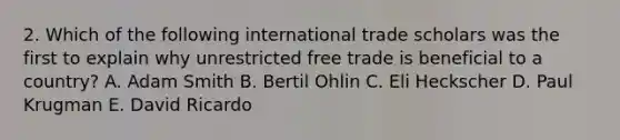 2. Which of the following international trade scholars was the first to explain why unrestricted free trade is beneficial to a country? A. Adam Smith B. Bertil Ohlin C. Eli Heckscher D. Paul Krugman E. David Ricardo