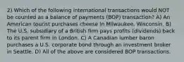 2) Which of the following international transactions would NOT be counted as a balance of payments (BOP) transaction? A) An American tourist purchases cheese in Milwaukee, Wisconsin. B) The U.S. subsidiary of a British firm pays profits (dividends) back to its parent firm in London. C) A Canadian lumber baron purchases a U.S. corporate bond through an investment broker in Seattle. D) All of the above are considered BOP transactions.