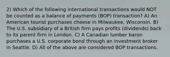 2) Which of the following international transactions would NOT be counted as a balance of payments (BOP) transaction? A) An American tourist purchases cheese in Milwaukee, Wisconsin. B) The U.S. subsidiary of a British firm pays profits (dividends) back to its parent firm in London. C) A Canadian lumber baron purchases a U.S. corporate bond through an investment broker in Seattle. D) All of the above are considered BOP transactions.