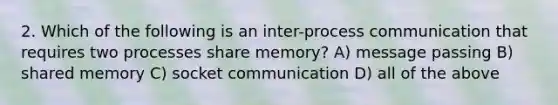 2. Which of the following is an inter-process communication that requires two processes share memory? A) message passing B) shared memory C) socket communication D) all of the above