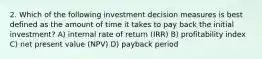 2. Which of the following investment decision measures is best defined as the amount of time it takes to pay back the initial investment? A) internal rate of return (IRR) B) profitability index C) net present value (NPV) D) payback period