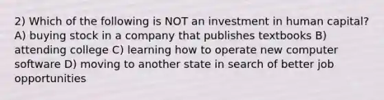 2) Which of the following is NOT an investment in human capital? A) buying stock in a company that publishes textbooks B) attending college C) learning how to operate new computer software D) moving to another state in search of better job opportunities