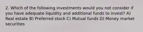 2. Which of the following investments would you not consider if you have adequate liquidity and additional funds to invest? A) Real estate B) Preferred stock C) Mutual funds D) Money market securities