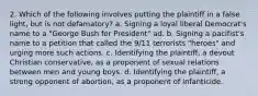 2. Which of the following involves putting the plaintiff in a false light, but is not defamatory? a. Signing a loyal liberal Democrat's name to a "George Bush for President" ad. b. Signing a pacifist's name to a petition that called the 9/11 terrorists "heroes" and urging more such actions. c. Identifying the plaintiff, a devout Christian conservative, as a proponent of sexual relations between men and young boys. d. Identifying the plaintiff, a strong opponent of abortion, as a proponent of infanticide.