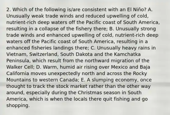 2. Which of the following is/are consistent with an El Niño? A. Unusually weak trade winds and reduced upwelling of cold, nutrient-rich deep waters off the Pacific coast of South America, resulting in a collapse of the fishery there; B. Unusually strong trade winds and enhanced upwelling of cold, nutrient-rich deep waters off the Pacific coast of South America, resulting in a enhanced fisheries landings there; C. Unusually heavy rains in Vietnam, Switzerland, South Dakota and the Kamchatka Peninsula, which result from the northward migration of the Walker Cell; D. Warm, humid air rising over Mexico and Baja California moves unexpectedly north and across the Rocky Mountains to western Canada; E. A slumping economy, once thought to track the stock market rather than the other way around, especially during the Christmas season in South America, which is when the locals there quit fishing and go shopping.