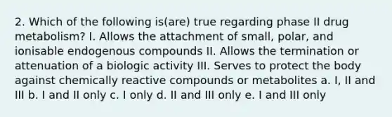 2. Which of the following is(are) true regarding phase II drug metabolism? I. Allows the attachment of small, polar, and ionisable endogenous compounds II. Allows the termination or attenuation of a biologic activity III. Serves to protect the body against chemically reactive compounds or metabolites a. I, II and III b. I and II only c. I only d. II and III only e. I and III only