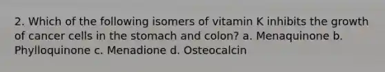 2. Which of the following isomers of vitamin K inhibits the growth of cancer cells in the stomach and colon? a. Menaquinone b. Phylloquinone c. Menadione d. Osteocalcin