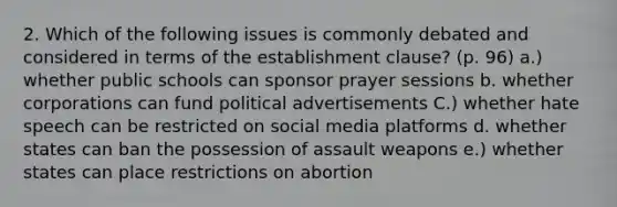 2. Which of the following issues is commonly debated and considered in terms of the establishment clause? (p. 96) a.) whether public schools can sponsor prayer sessions b. whether corporations can fund political advertisements C.) whether hate speech can be restricted on social media platforms d. whether states can ban the possession of assault weapons e.) whether states can place restrictions on abortion