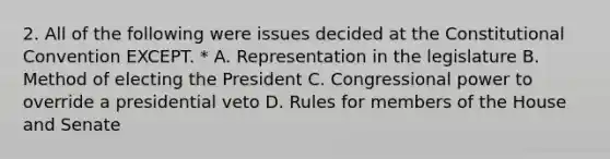 2. All of the following were issues decided at the Constitutional Convention EXCEPT. * A. Representation in the legislature B. Method of electing the President C. Congressional power to override a presidential veto D. Rules for members of the House and Senate