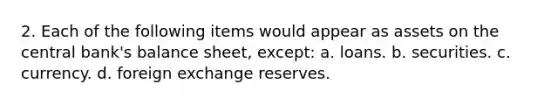 2. Each of the following items would appear as assets on the central bank's balance sheet, except: a. loans. b. securities. c. currency. d. foreign exchange reserves.