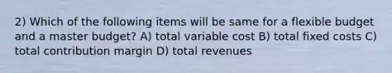 2) Which of the following items will be same for a flexible budget and a master budget? A) total variable cost B) total fixed costs C) total contribution margin D) total revenues