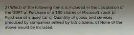 2) Which of the following items is included in the calculation of the GDP? a) Purchase of a 100 shares of Microsoft stock b) Purchase of a used car c) Quantity of goods and services produced by companies owned by U.S citizens. d) None of the above would be included.