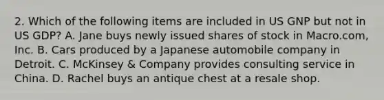 2. Which of the following items are included in US GNP but not in US GDP? A. Jane buys newly issued shares of stock in Macro.com, Inc. B. Cars produced by a Japanese automobile company in Detroit. C. McKinsey & Company provides consulting service in China. D. Rachel buys an antique chest at a resale shop.