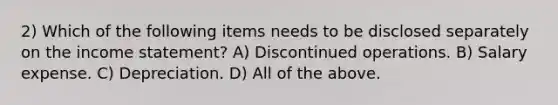 2) Which of the following items needs to be disclosed separately on the income statement? A) Discontinued operations. B) Salary expense. C) Depreciation. D) All of the above.