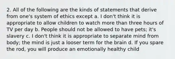 2. All of the following are the kinds of statements that derive from one's system of ethics except a. I don't think it is appropriate to allow children to watch more than three hours of TV per day b. People should not be allowed to have pets; it's slavery c. I don't think it is appropriate to separate mind from body; the mind is just a looser term for the brain d. If you spare the rod, you will produce an emotionally healthy child